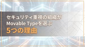 セキュリティ重視の組織がMovable Typeを選ぶ5つの理由
